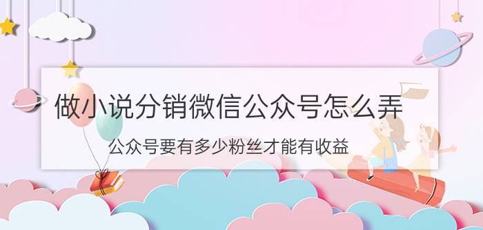 做小说分销微信公众号怎么弄 公众号要有多少粉丝才能有收益？